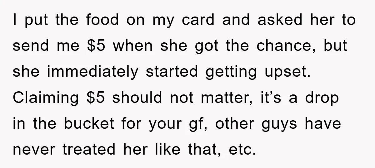 I put the food on my card and asked her to send me $5 when she got the chance, but she immediately started getting upset. Claiming $5 should not matter,...