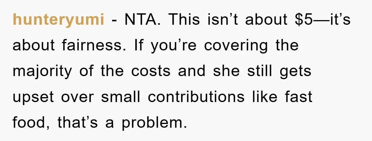 hunteryumi − NTA. This isn’t about $5—it’s about fairness. If you’re covering the majority of the costs and she still gets upset over small contributions like fast food, that’s a...