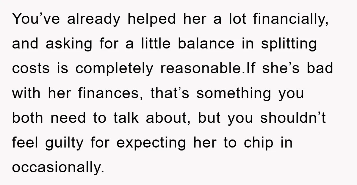 You’ve already helped her a lot financially, and asking for a little balance in splitting costs is completely reasonable.If she’s bad with her finances, that’s something you both need to...