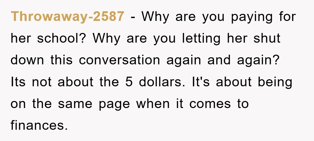 Throwaway-2587 − Why are you paying for her school? Why are you letting her shut down this conversation again and again? Its not about the 5 dollars. It's about being...