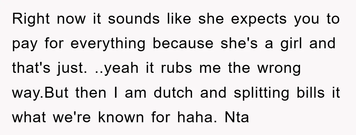 Right now it sounds like she expects you to pay for everything because she's a girl and that's just. ..yeah it rubs me the wrong way.But then I am dutch...