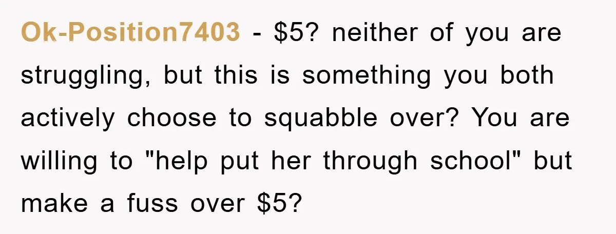 Ok-Position7403 − $5? neither of you are struggling, but this is something you both actively choose to squabble over? You are willing to "help put her through school" but make...