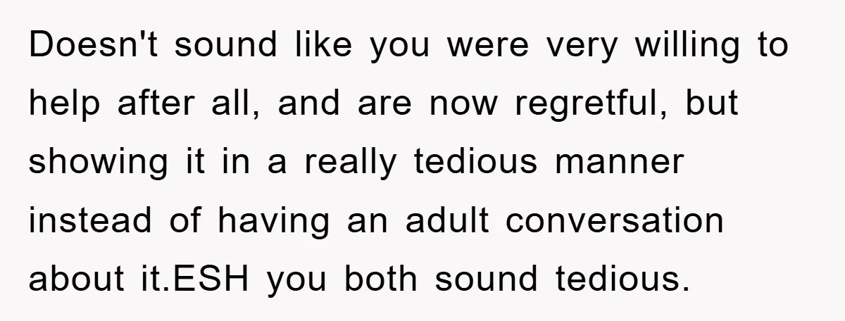Doesn't sound like you were very willing to help after all, and are now regretful, but showing it in a really tedious manner instead of having an adult conversation about...