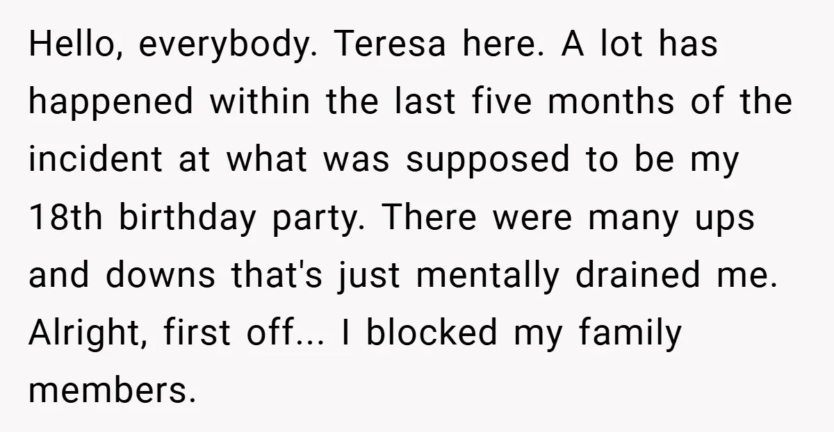 Hello, everybody. Teresa here. A lot has happened within the last five months of the incident at what was supposed to be my 18th birthday party. There were many ups...
