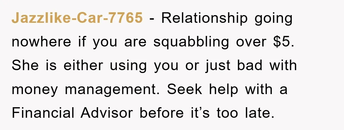Jazzlike-Car-7765 − Relationship going nowhere if you are squabbling over $5. She is either using you or just bad with money management. Seek help with a Financial Advisor before it’s...