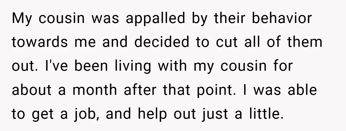 My cousin was appalled by their behavior towards me and decided to cut all of them out. I've been living with my cousin for about a month after that point....