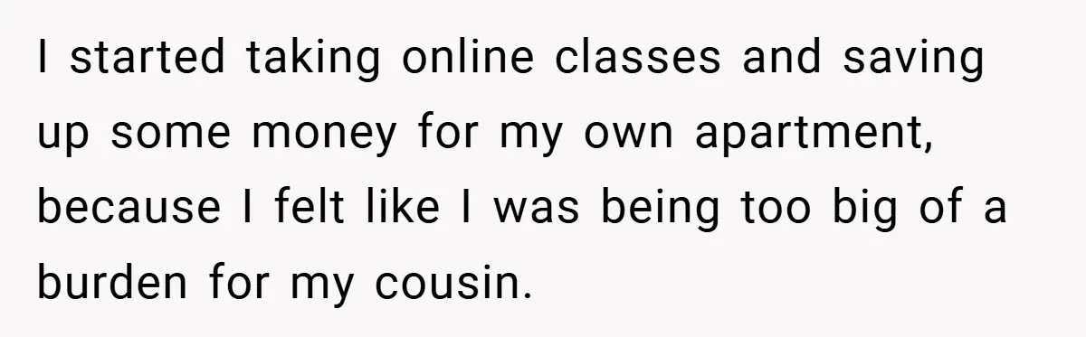 I started taking online classes and saving up some money for my own apartment, because I felt like I was being too big of a burden for my cousin.