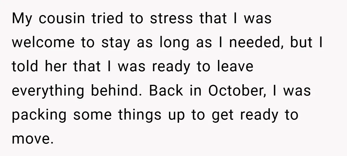 My cousin tried to stress that I was welcome to stay as long as I needed, but I told her that I was ready to leave everything behind. Back in...