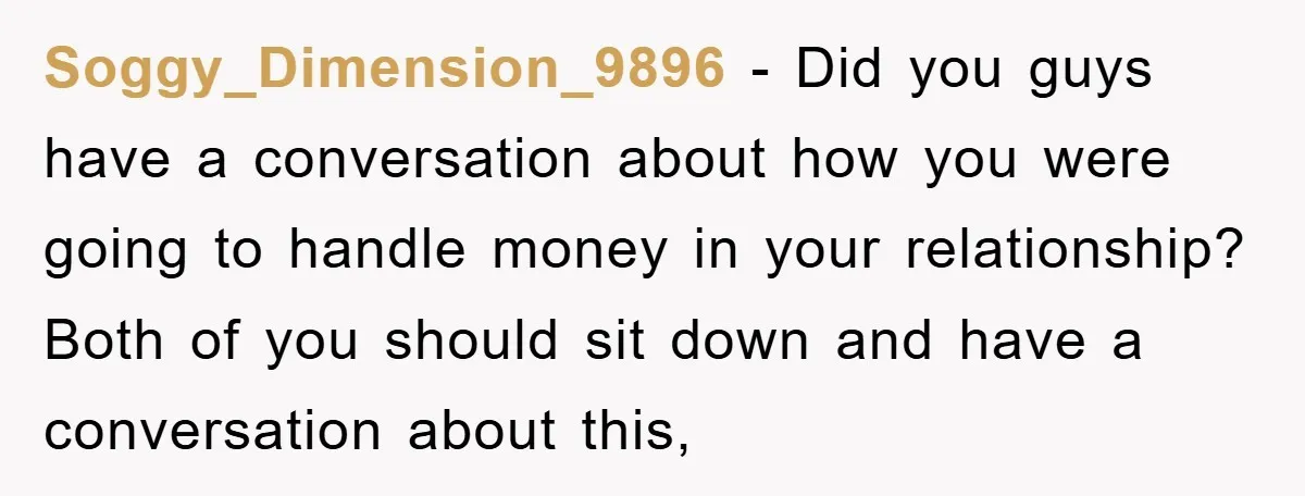 Soggy_Dimension_9896 − Did you guys have a conversation about how you were going to handle money in your relationship? Both of you should sit down and have a conversation about...