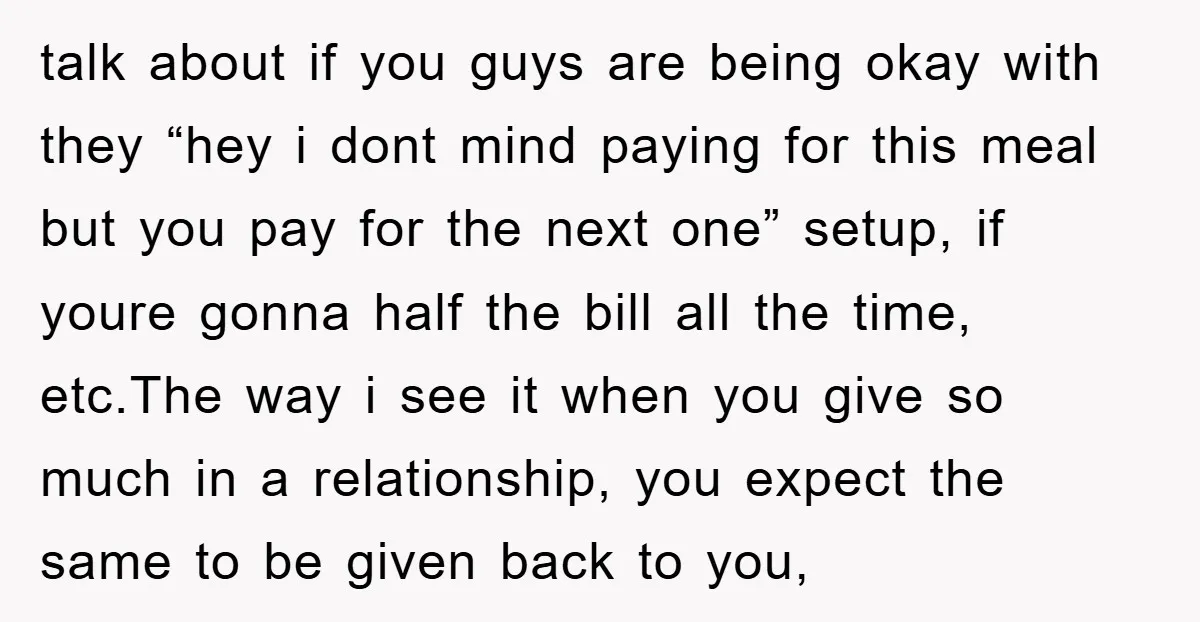 talk about if you guys are being okay with they “hey i dont mind paying for this meal but you pay for the next one” setup, if youre gonna half...