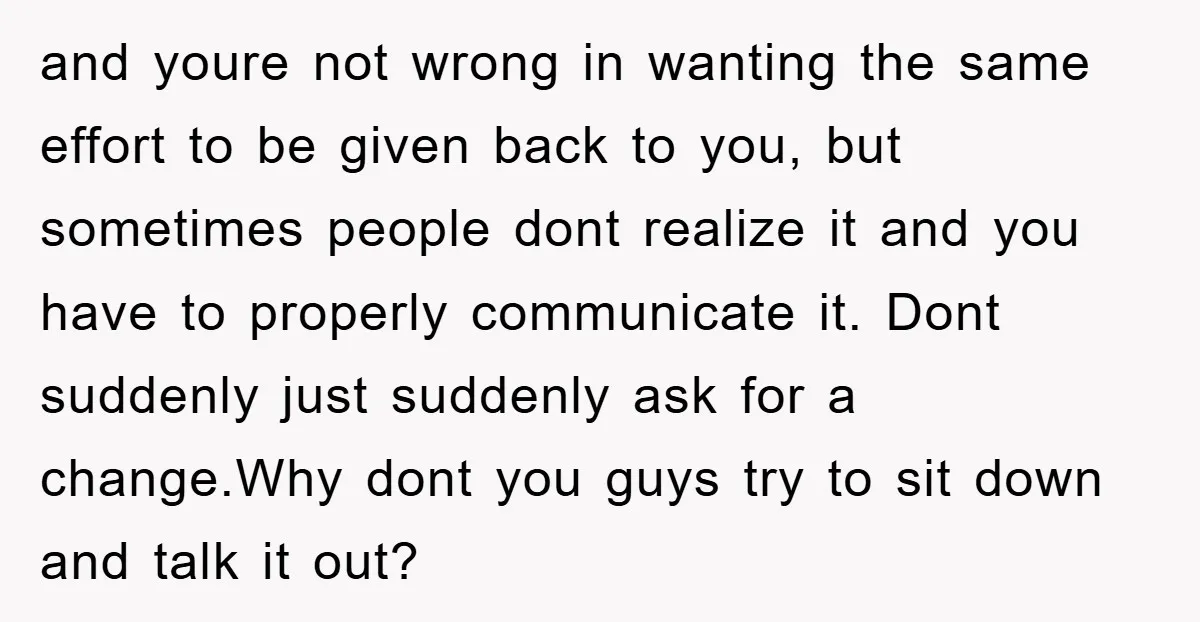 and youre not wrong in wanting the same effort to be given back to you, but sometimes people dont realize it and you have to properly communicate it. Dont suddenly...