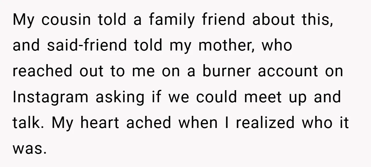 My cousin told a family friend about this, and said-friend told my mother, who reached out to me on a burner account on Instagram asking if we could meet up...