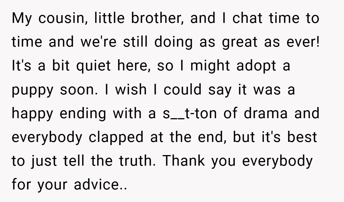 My cousin, little brother, and I chat time to time and we're still doing as great as ever! It's a bit quiet here, so I might adopt a puppy soon....
