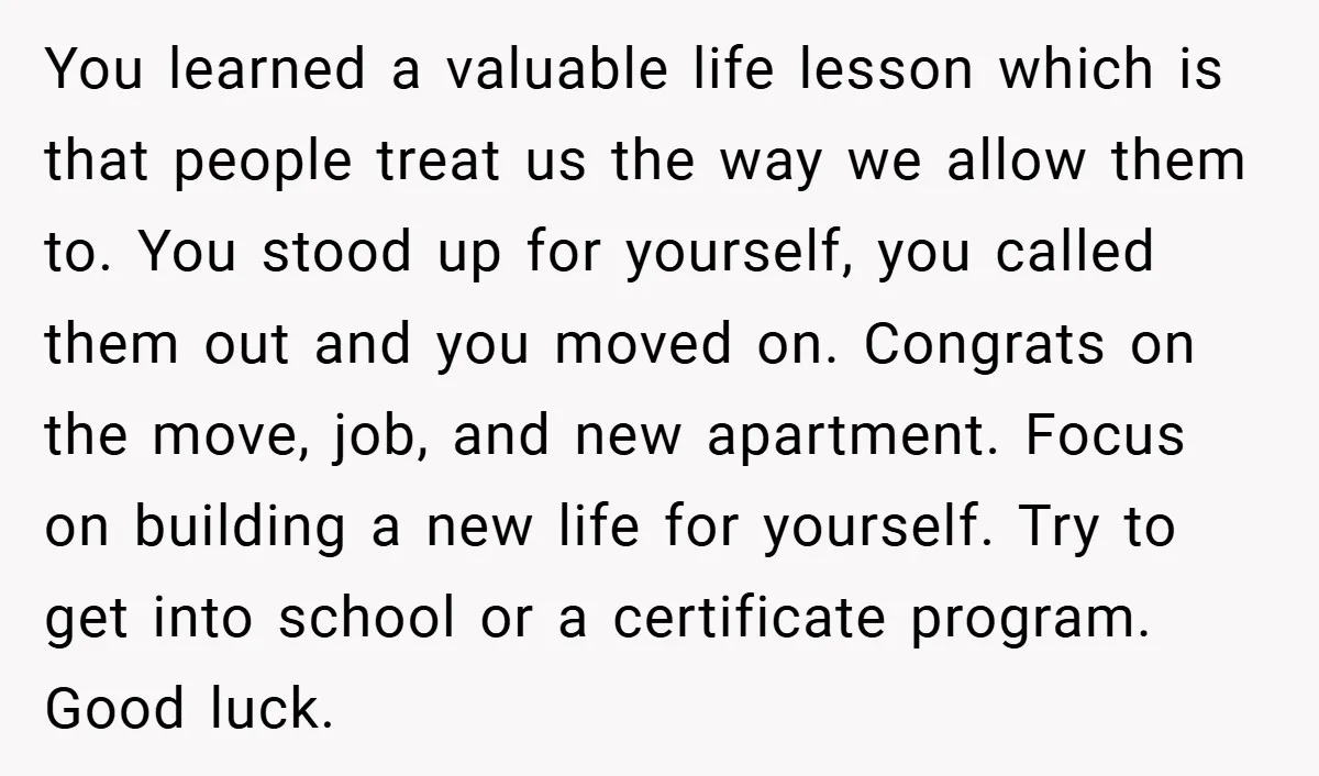 You learned a valuable life lesson which is that people treat us the way we allow them to. You stood up for yourself, you called them out and you moved...