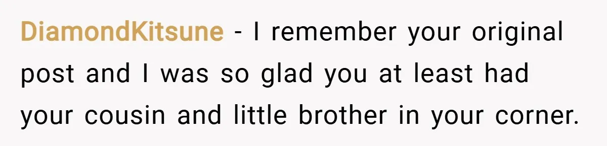 DiamondKitsune − I remember your original post and I was so glad you at least had your cousin and little brother in your corner.