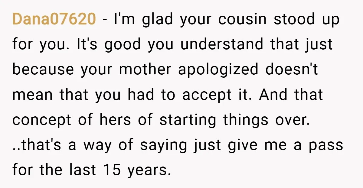 Dana07620 − I'm glad your cousin stood up for you. It's good you understand that just because your mother apologized doesn't mean that you had to accept it. And that...