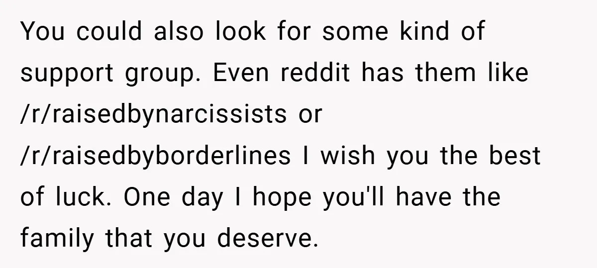 You could also look for some kind of support group. Even reddit has them like /r/raisedbynarcissists or /r/raisedbyborderlines I wish you the best of luck. One day I hope you'll...