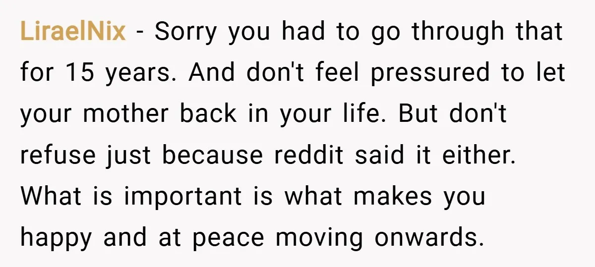 LiraelNix − Sorry you had to go through that for 15 years. And don't feel pressured to let your mother back in your life. But don't refuse just because reddit...