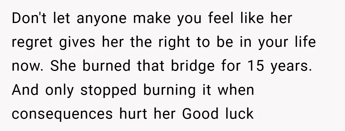 Don't let anyone make you feel like her regret gives her the right to be in your life now. She burned that bridge for 15 years. And only stopped burning...