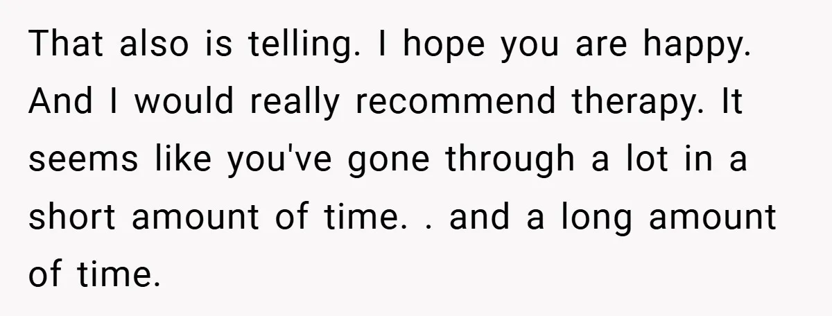 That also is telling. I hope you are happy. And I would really recommend therapy. It seems like you've gone through a lot in a short amount of time. ....