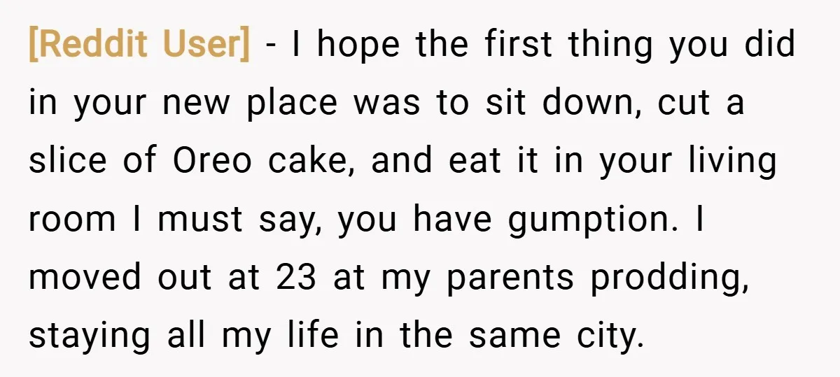 [Reddit User] − I hope the first thing you did in your new place was to sit down, cut a slice of Oreo cake, and eat it in your living...