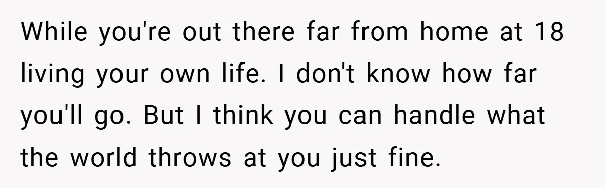 While you're out there far from home at 18 living your own life. I don't know how far you'll go. But I think you can handle what the world throws...