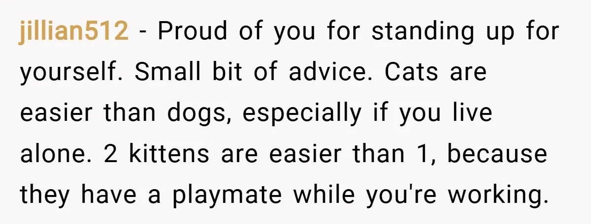 jillian512 − Proud of you for standing up for yourself. Small bit of advice. Cats are easier than dogs, especially if you live alone. 2 kittens are easier than 1,...