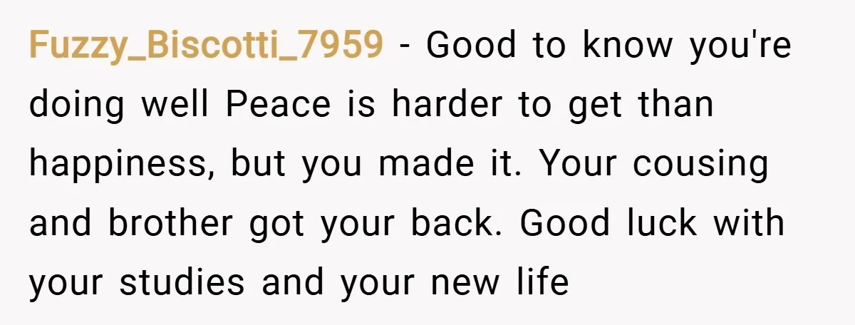 Fuzzy_Biscotti_7959 − Good to know you're doing well Peace is harder to get than happiness, but you made it. Your cousing and brother got your back. Good luck with your...