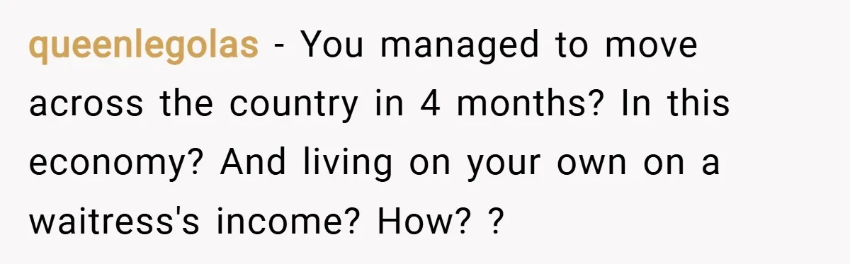 queenlegolas − You managed to move across the country in 4 months? In this economy? And living on your own on a waitress's income? How? ?