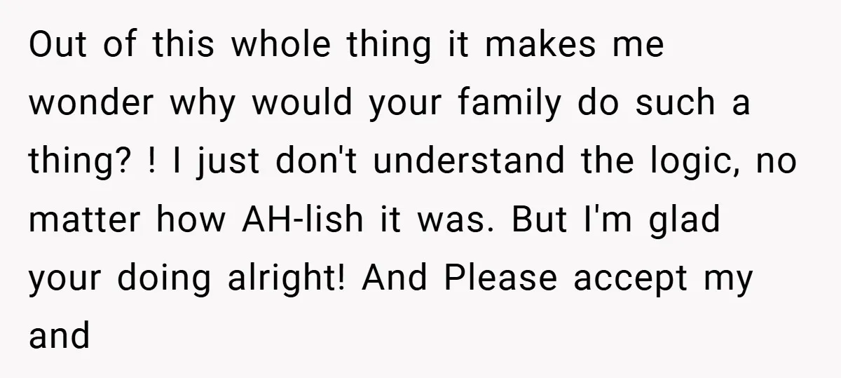 Out of this whole thing it makes me wonder why would your family do such a thing? ! I just don't understand the logic, no matter how AH-lish it was....