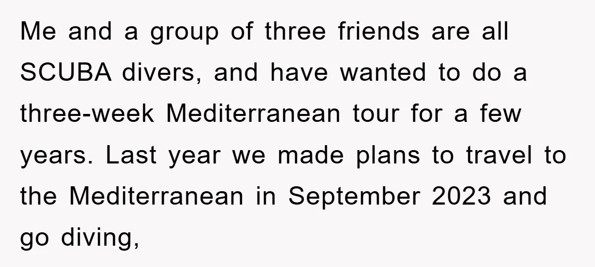 Me and a group of three friends are all SCUBA divers, and have wanted to do a three-week Mediterranean tour for a few years. Last year we made plans to...