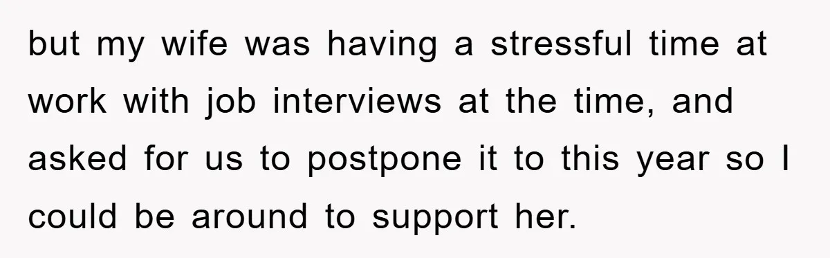 but my wife was having a stressful time at work with job interviews at the time, and asked for us to postpone it to this year so I could be...