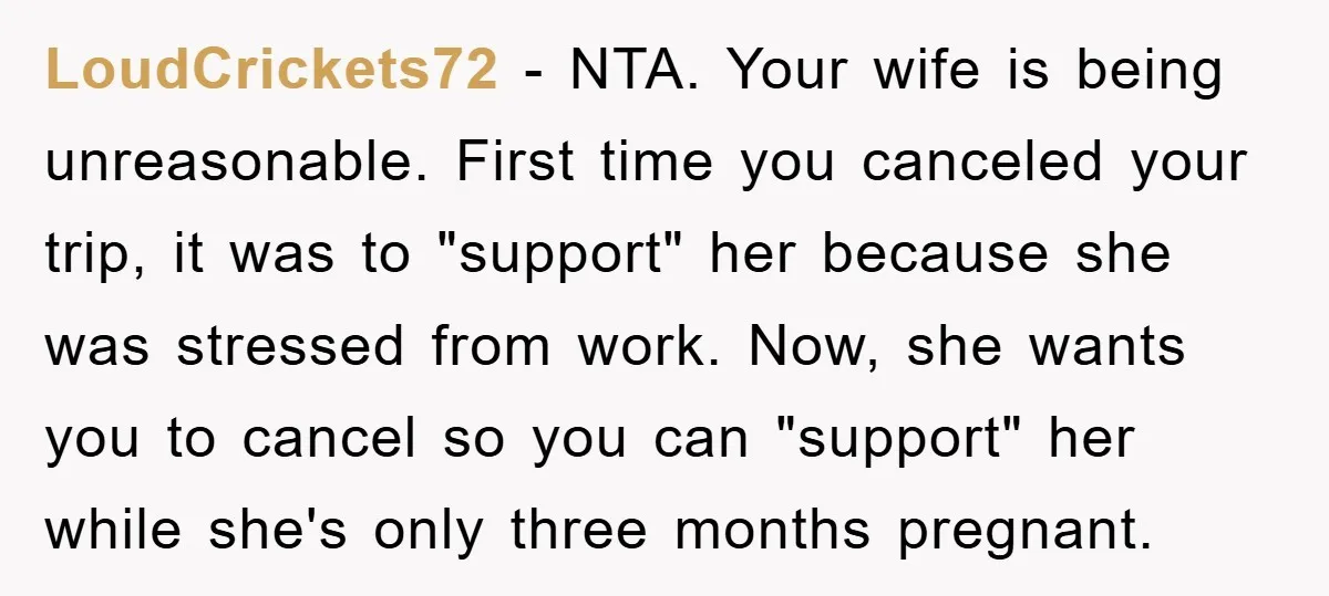 LoudCrickets72 − NTA. Your wife is being unreasonable. First time you canceled your trip, it was to "support" her because she was stressed from work. Now, she wants you to...