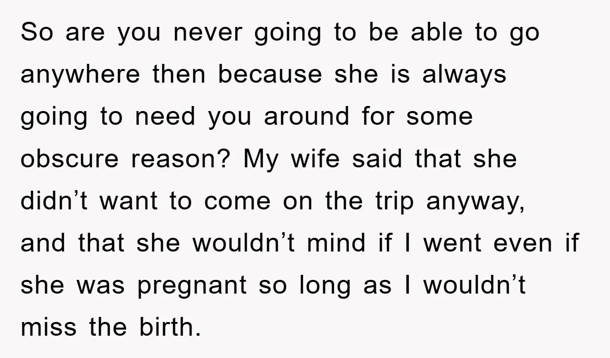 So are you never going to be able to go anywhere then because she is always going to need you around for some obscure reason? My wife said that she...