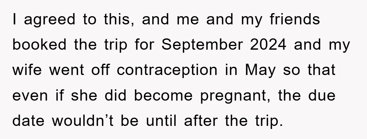 I agreed to this, and me and my friends booked the trip for September 2024 and my wife went off contraception in May so that even if she did become...