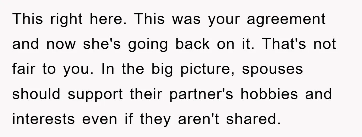 This right here. This was your agreement and now she's going back on it. That's not fair to you. In the big picture, spouses should support their partner's hobbies and...