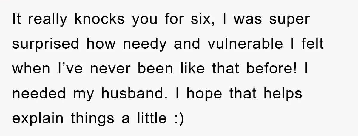 It really knocks you for six, I was super surprised how needy and vulnerable I felt when I’ve never been like that before! I needed my husband. I hope that...