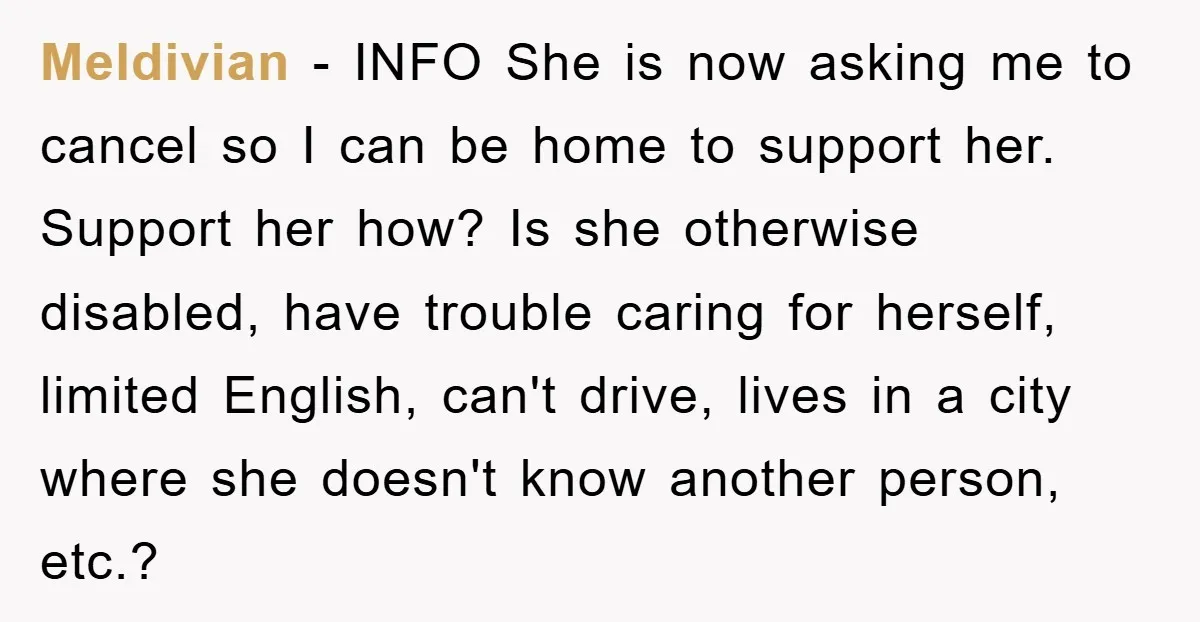 Meldivian − INFO She is now asking me to cancel so I can be home to support her. Support her how? Is she otherwise disabled, have trouble caring for herself,...
