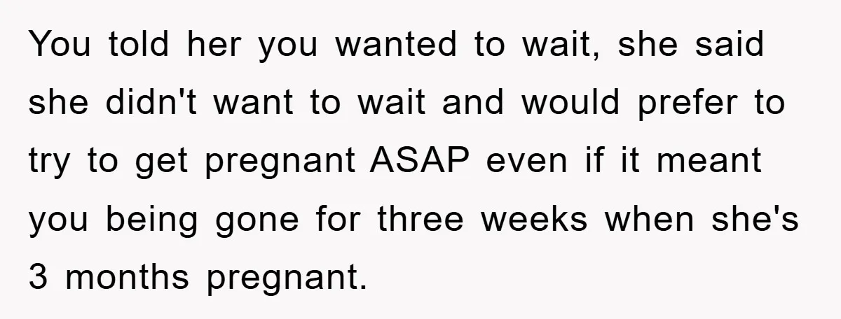 You told her you wanted to wait, she said she didn't want to wait and would prefer to try to get pregnant ASAP even if it meant you being gone...