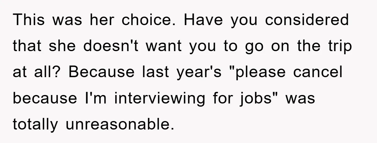 This was her choice. Have you considered that she doesn't want you to go on the trip at all? Because last year's "please cancel because I'm interviewing for jobs" was...