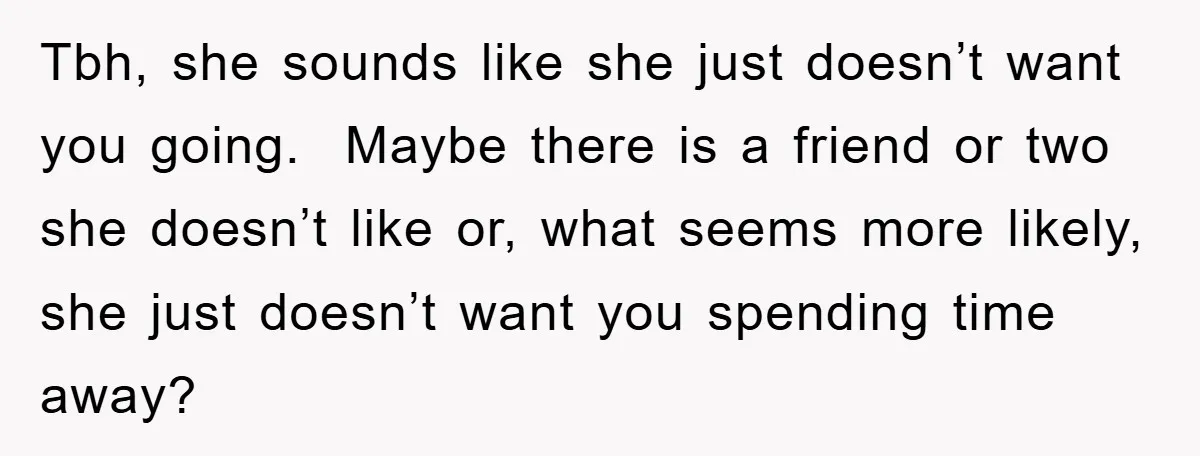 Tbh, she sounds like she just doesn’t want you going. Maybe there is a friend or two she doesn’t like or, what seems more likely, she just doesn’t want you...