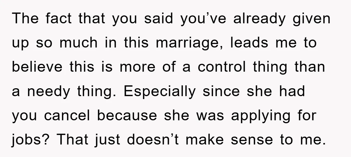 The fact that you said you’ve already given up so much in this marriage, leads me to believe this is more of a control thing than a needy thing. Especially...