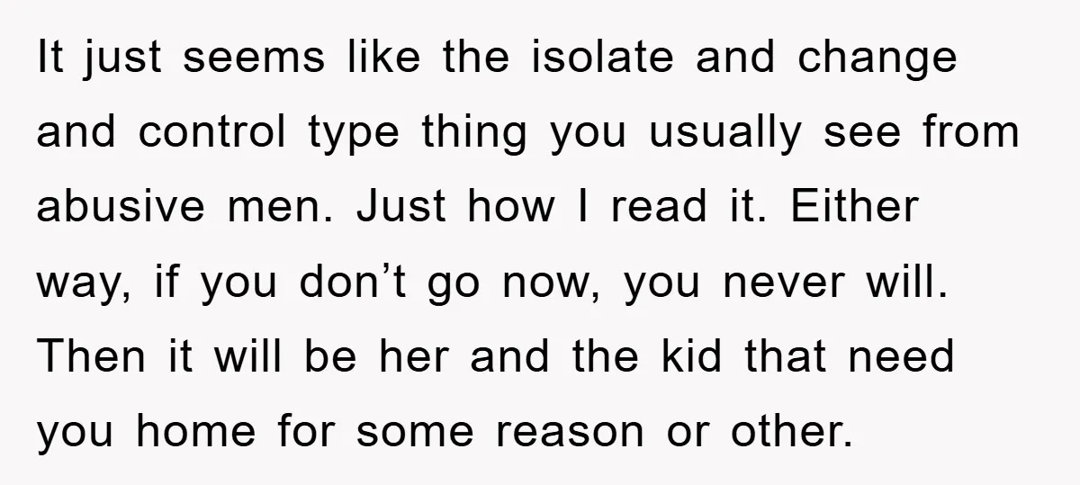 It just seems like the isolate and change and control type thing you usually see from abusive men. Just how I read it. Either way, if you don’t go now,...