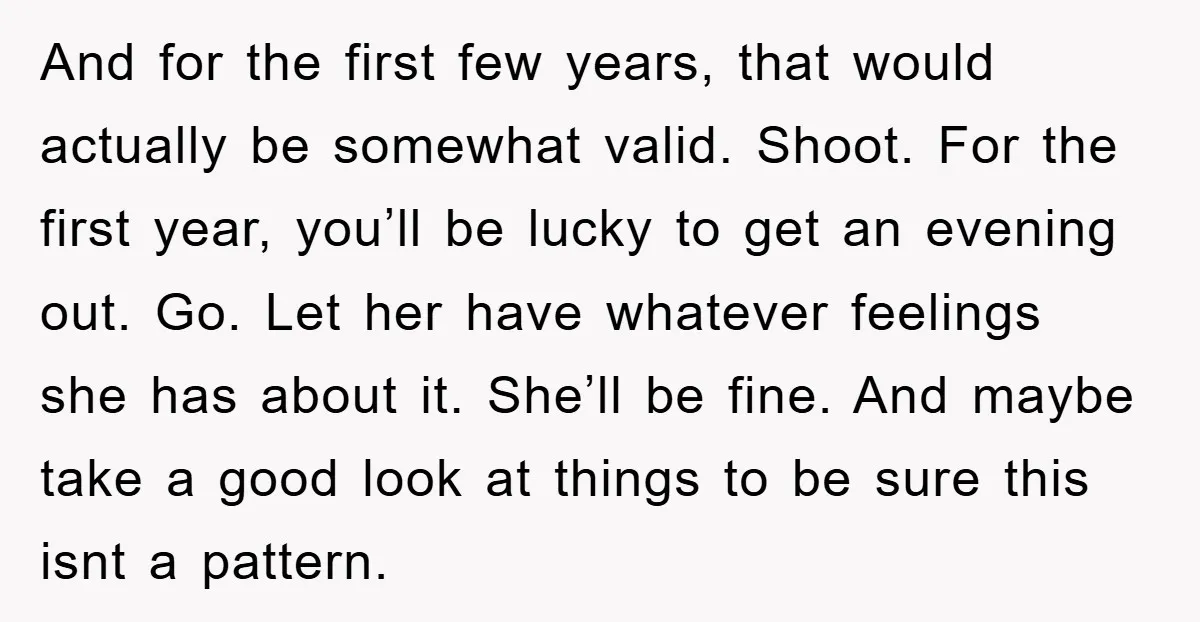 And for the first few years, that would actually be somewhat valid. Shoot. For the first year, you’ll be lucky to get an evening out. Go. Let her have whatever...