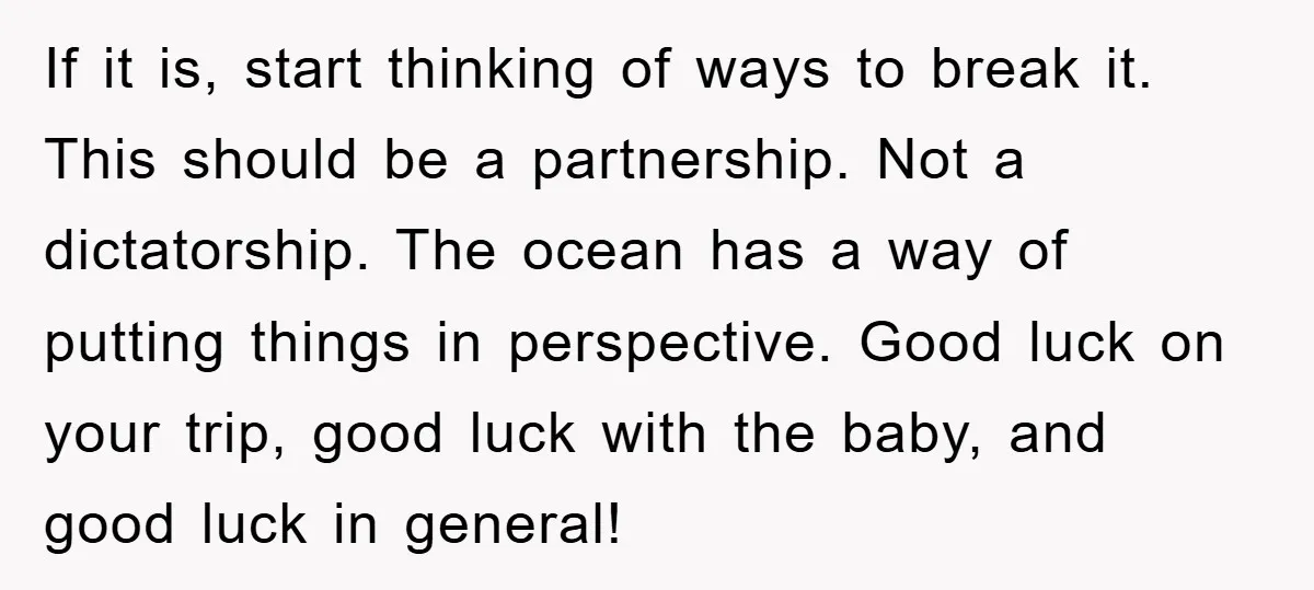 If it is, start thinking of ways to break it. This should be a partnership. Not a dictatorship. The ocean has a way of putting things in perspective. Good luck...