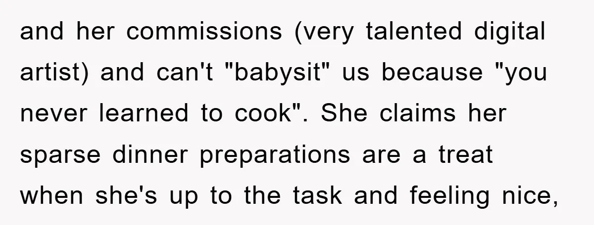 and her commissions (very talented digital artist) and can't "babysit" us because "you never learned to cook". She claims her sparse dinner preparations are a treat when she's up to...