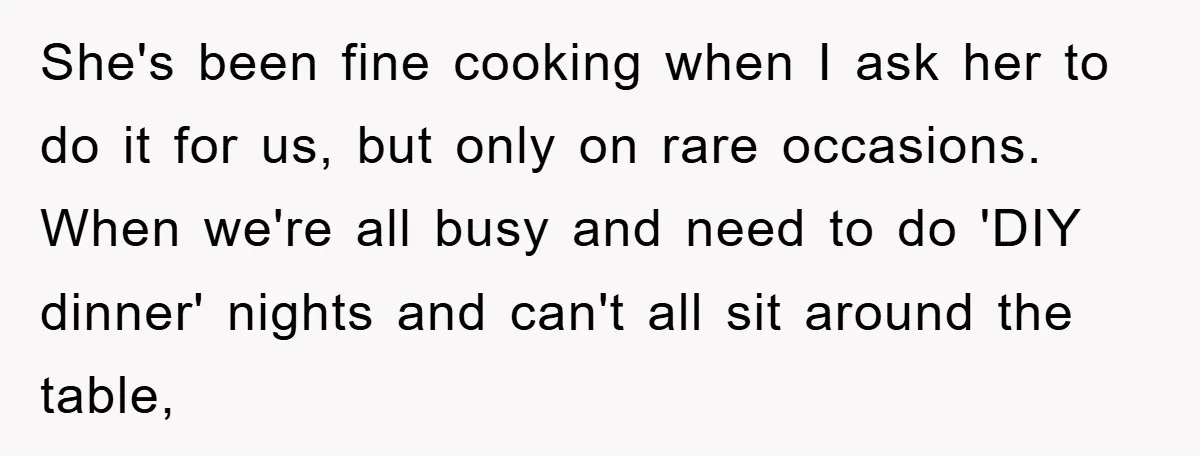 She's been fine cooking when I ask her to do it for us, but only on rare occasions. When we're all busy and need to do 'DIY dinner' nights and...