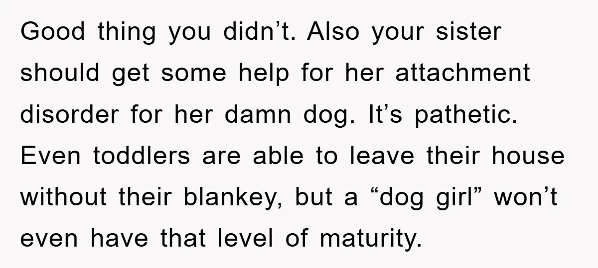 Good thing you didn’t. Also your sister should get some help for her attachment disorder for her damn dog. It’s pathetic. Even toddlers are able to leave their house without...