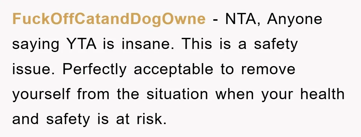FuckOffCatandDogOwne − NTA, Anyone saying YTA is insane. This is a safety issue. Perfectly acceptable to remove yourself from the situation when your health and safety is at risk.