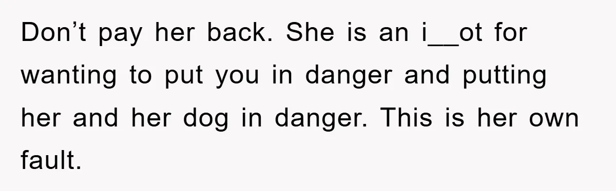 Don’t pay her back. She is an i__ot for wanting to put you in danger and putting her and her dog in danger. This is her own fault.
